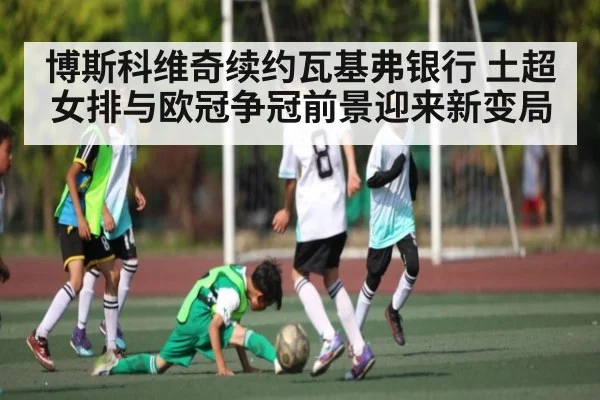 博斯科维奇续约瓦基弗银行 土超女排与欧冠争冠前景迎来新变局